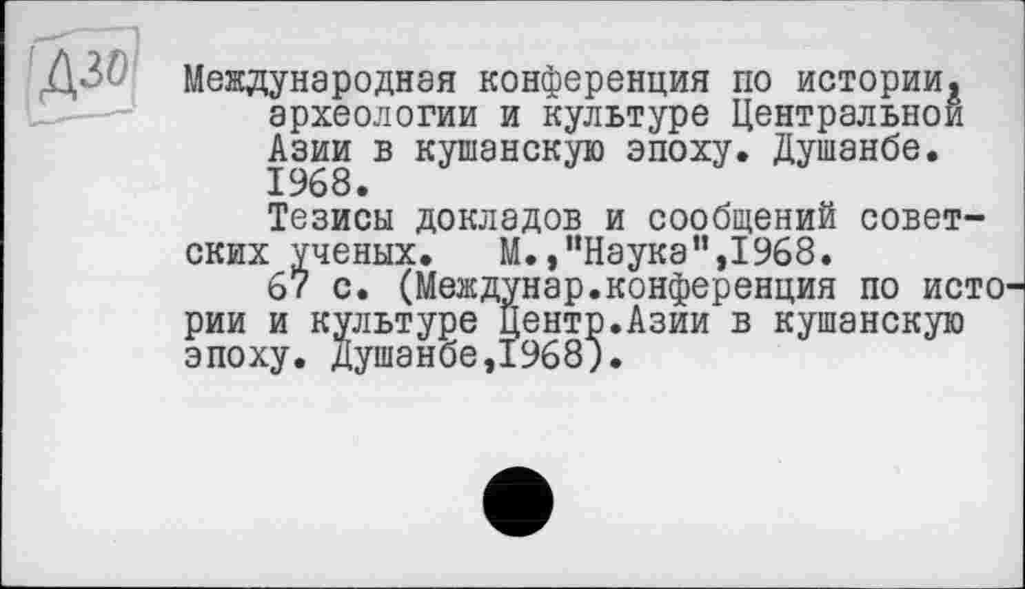 ﻿Международная конференция по истории, археологии и культуре Центральной Азии в кушанскую эпоху. Душанбе.
Тезисы докладов и сообщений советских ученых. М.,"Наука",1968.
67 с. (Междунар.конференция по исто рии и культуре Центр.Азии в кушанскую эпоху. Душанбе,1968;.